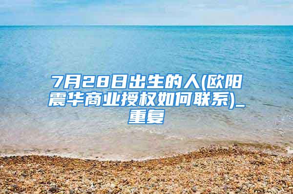 7月28日出生的人(欧阳震华商业授权如何联系)_重复