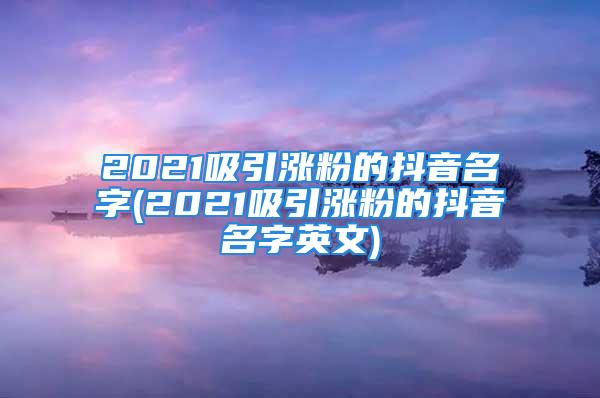 2021吸引涨粉的抖音名字(2021吸引涨粉的抖音名字英文)