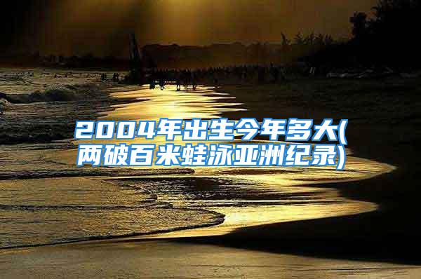 2004年出生今年多大(两破百米蛙泳亚洲纪录)