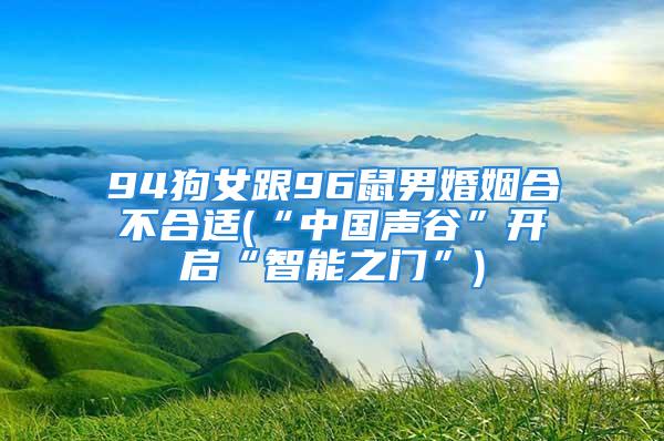 94狗女跟96鼠男婚姻合不合适(“中国声谷”开启“智能之门”)