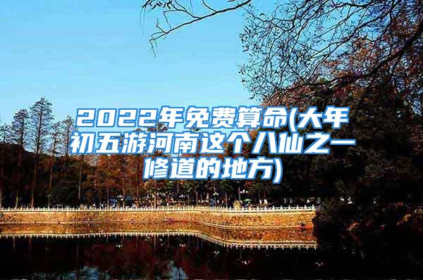 2022年免费算命(大年初五游河南这个八仙之一修道的地方)