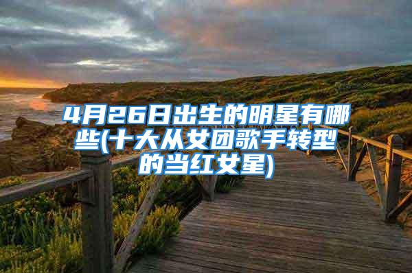 4月26日出生的明星有哪些(十大从女团歌手转型的当红女星)