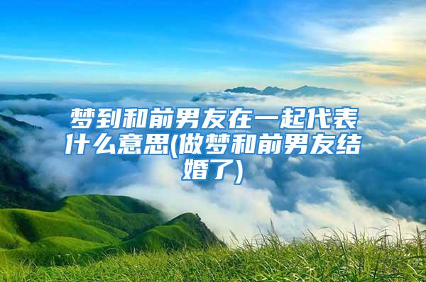 梦到和前男友在一起代表什么意思(做梦和前男友结婚了)