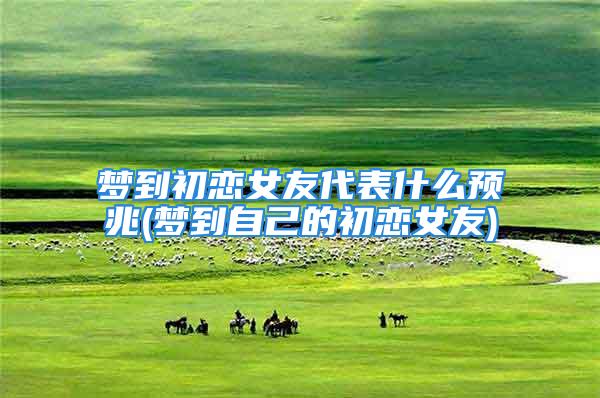 梦到初恋女友代表什么预兆(梦到自己的初恋女友)