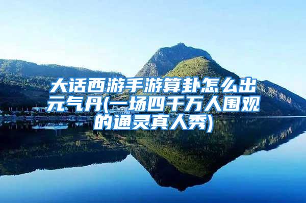 大话西游手游算卦怎么出元气丹(一场四千万人围观的通灵真人秀)