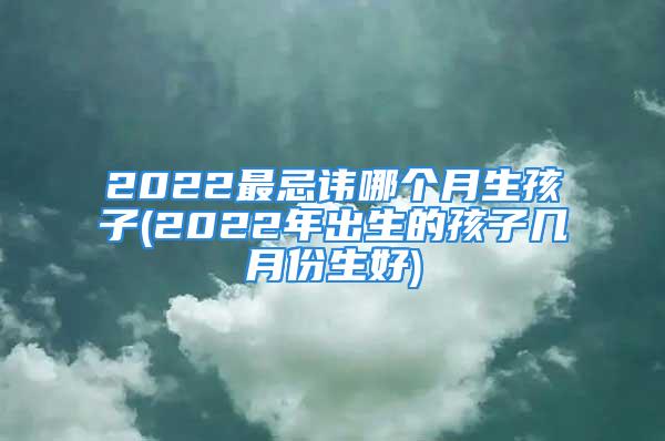 2022最忌讳哪个月生孩子(2022年出生的孩子几月份生好)