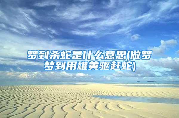 梦到杀蛇是什么意思(做梦梦到用雄黄驱赶蛇)