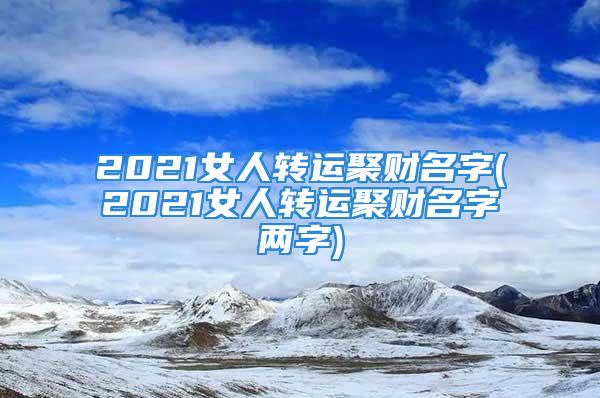 2021女人转运聚财名字(2021女人转运聚财名字两字)