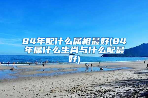 84年配什么属相最好(84年属什么生肖与什么配最好)
