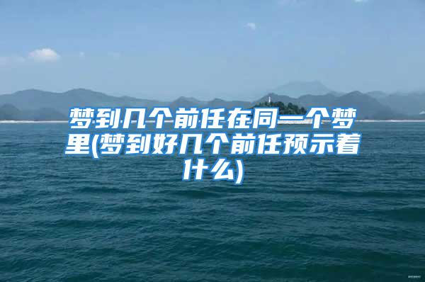 梦到几个前任在同一个梦里(梦到好几个前任预示着什么)
