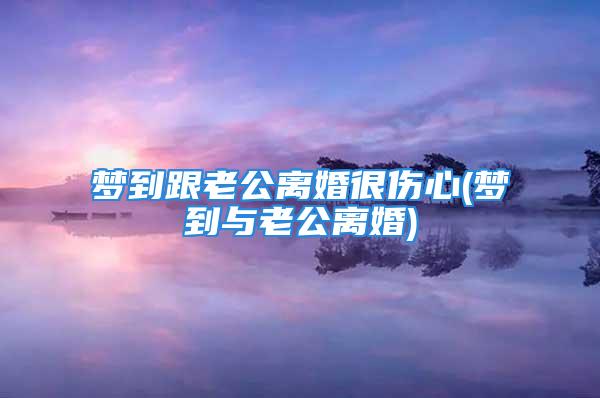梦到跟老公离婚很伤心(梦到与老公离婚)