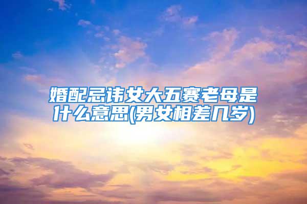 婚配忌讳女大五赛老母是什么意思(男女相差几岁)