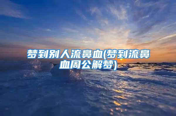 梦到别人流鼻血(梦到流鼻血周公解梦)