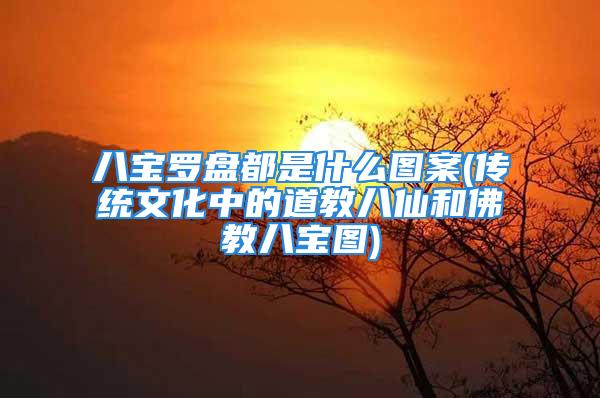 八宝罗盘都是什么图案(传统文化中的道教八仙和佛教八宝图)