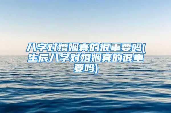 八字对婚姻真的很重要吗(生辰八字对婚姻真的很重要吗)