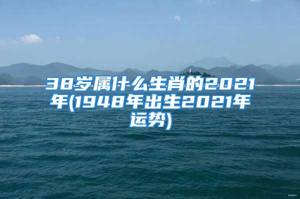 38岁属什么生肖的2021年(1948年出生2021年运势)