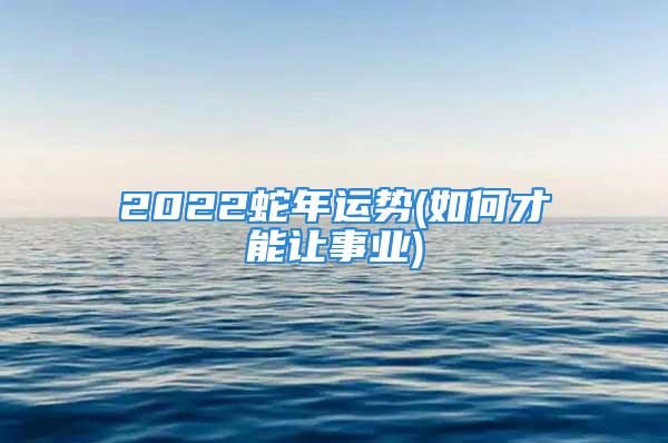 2022蛇年运势(如何才能让事业)
