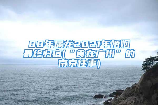 88年属龙2021年婚姻最终归宿(“食在广州”的南京往事)