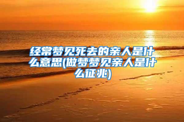 经常梦见死去的亲人是什么意思(做梦梦见亲人是什么征兆)