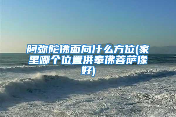 阿弥陀佛面向什么方位(家里哪个位置供奉佛菩萨像好)