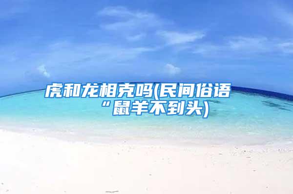 虎和龙相克吗(民间俗语“鼠羊不到头)