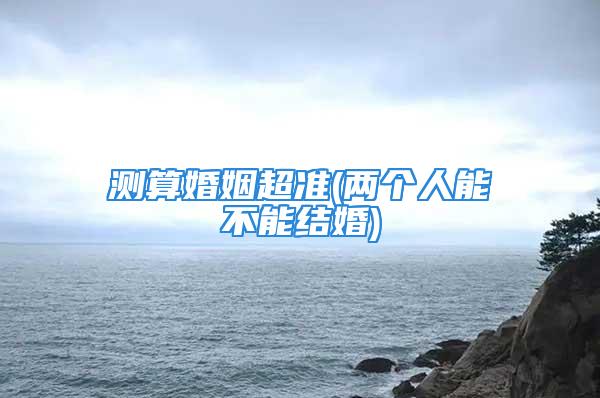 测算婚姻超准(两个人能不能结婚)