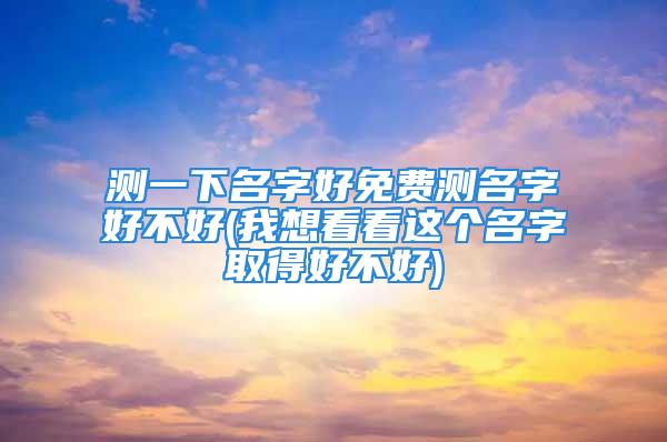 测一下名字好免费测名字好不好(我想看看这个名字取得好不好)
