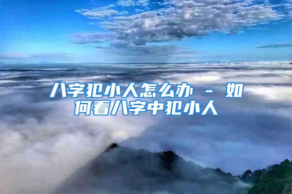 八字犯小人怎么办 - 如何看八字中犯小人