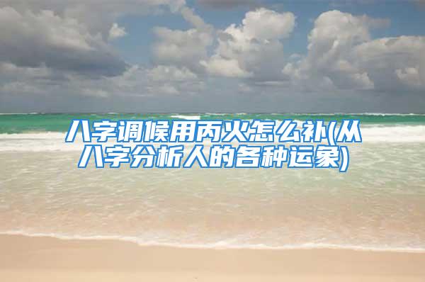 八字调候用丙火怎么补(从八字分析人的各种运象)