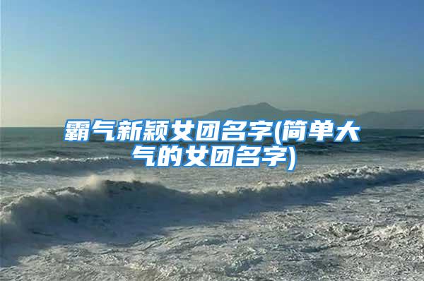 霸气新颖女团名字(简单大气的女团名字)