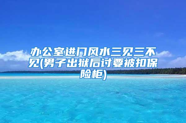 办公室进门风水三见三不见(男子出狱后讨要被扣保险柜)