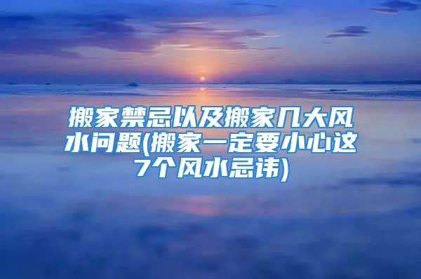 搬家禁忌以及搬家几大风水问题(搬家一定要小心这7个风水忌讳)