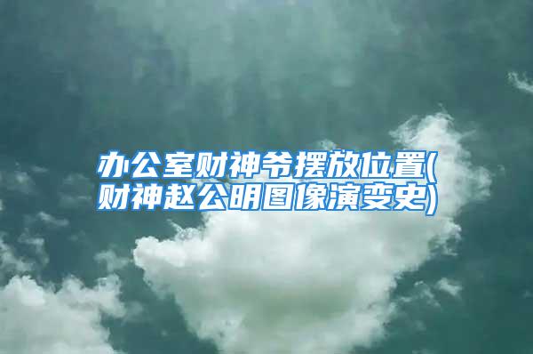 办公室财神爷摆放位置(财神赵公明图像演变史)