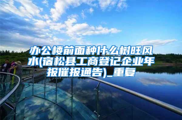 办公楼前面种什么树旺风水(宿松县工商登记企业年报催报通告)_重复