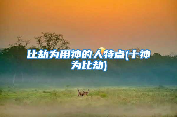 比劫为用神的人特点(十神为比劫)
