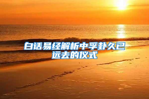 白话易经解析中孚卦久已远去的仪式