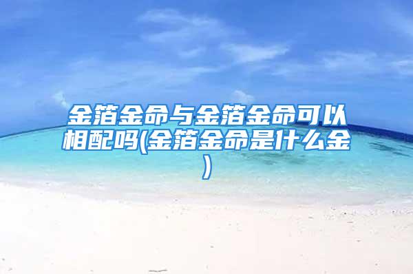 金箔金命与金箔金命可以相配吗(金箔金命是什么金)