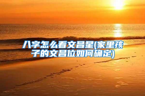 八字怎么看文昌星(家里孩子的文昌位如何确定)
