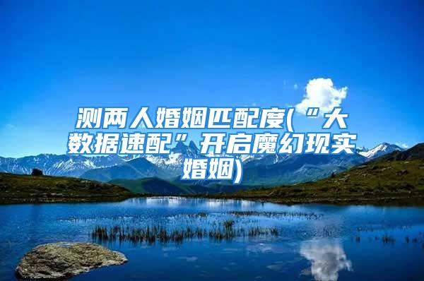 测两人婚姻匹配度(“大数据速配”开启魔幻现实婚姻)