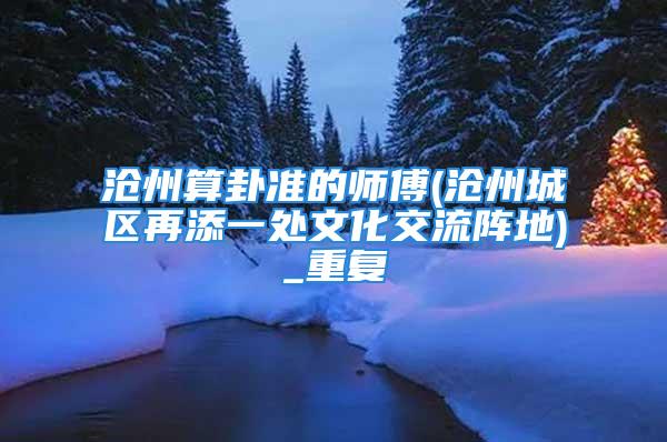 沧州算卦准的师傅(沧州城区再添一处文化交流阵地)_重复