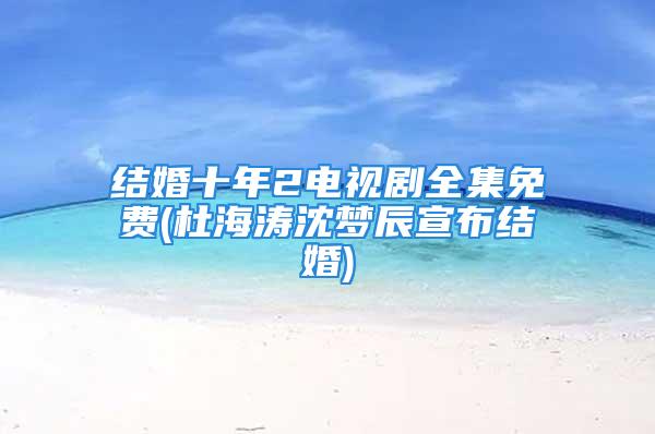 结婚十年2电视剧全集免费(杜海涛沈梦辰宣布结婚)