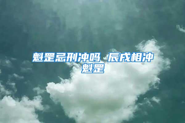 魁罡忌刑冲吗 辰戌相冲魁罡