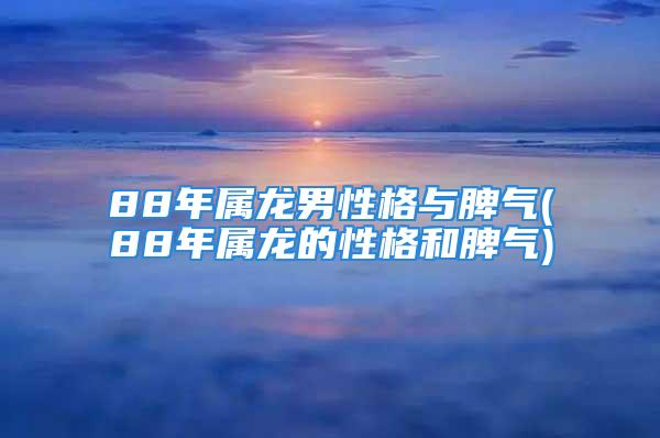 88年属龙男性格与脾气(88年属龙的性格和脾气)