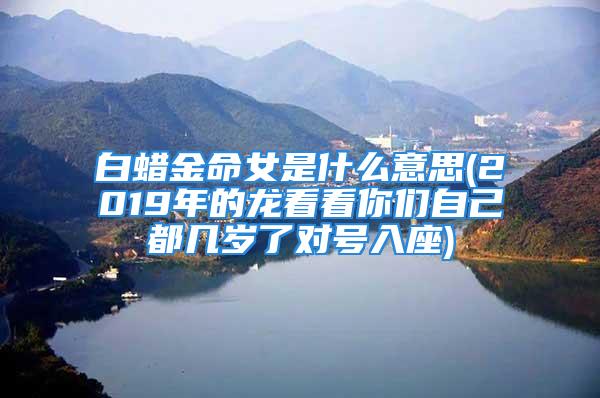 白蜡金命女是什么意思(2019年的龙看看你们自己都几岁了对号入座)