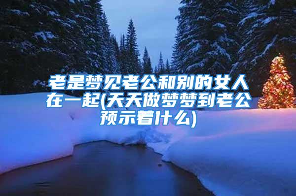 老是梦见老公和别的女人在一起(天天做梦梦到老公预示着什么)