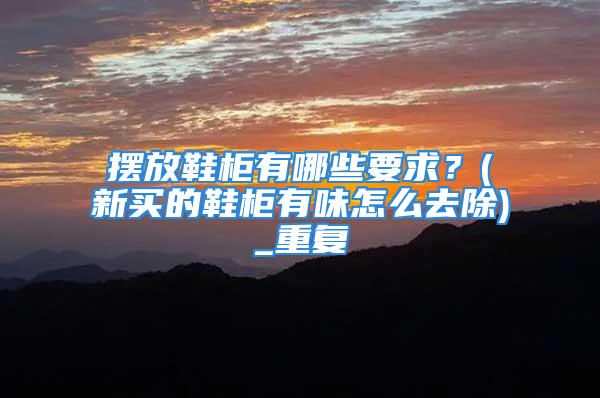 摆放鞋柜有哪些要求？(新买的鞋柜有味怎么去除)_重复