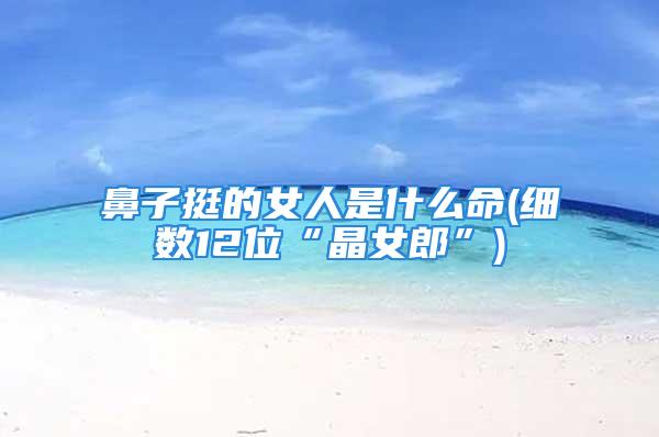 鼻子挺的女人是什么命(细数12位“晶女郎”)