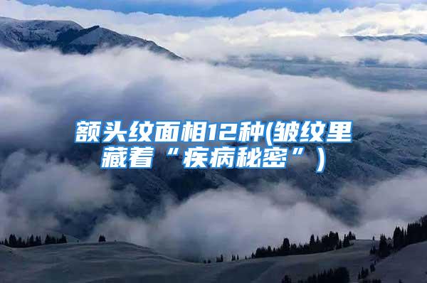 额头纹面相12种(皱纹里藏着“疾病秘密”)