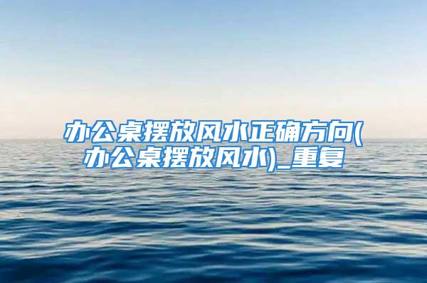 办公桌摆放风水正确方向(办公桌摆放风水)_重复