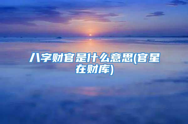 八字财官是什么意思(官星在财库)